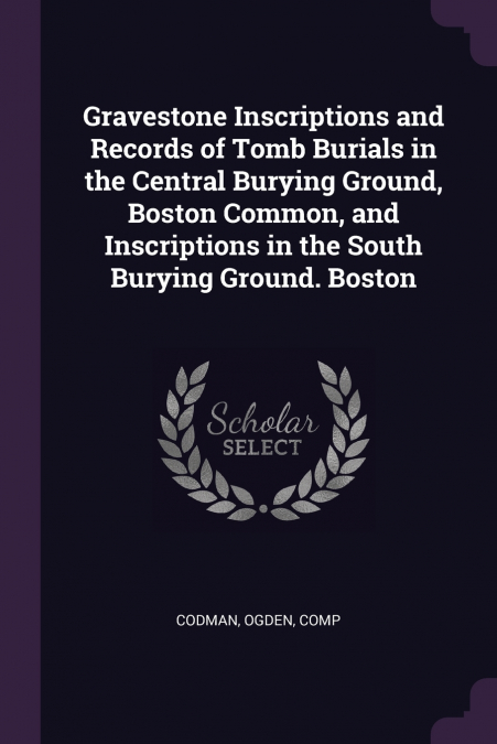 Gravestone Inscriptions and Records of Tomb Burials in the Central Burying Ground, Boston Common, and Inscriptions in the South Burying Ground. Boston