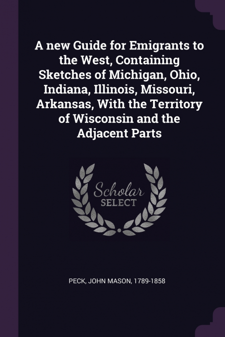 A new Guide for Emigrants to the West, Containing Sketches of Michigan, Ohio, Indiana, Illinois, Missouri, Arkansas, With the Territory of Wisconsin and the Adjacent Parts