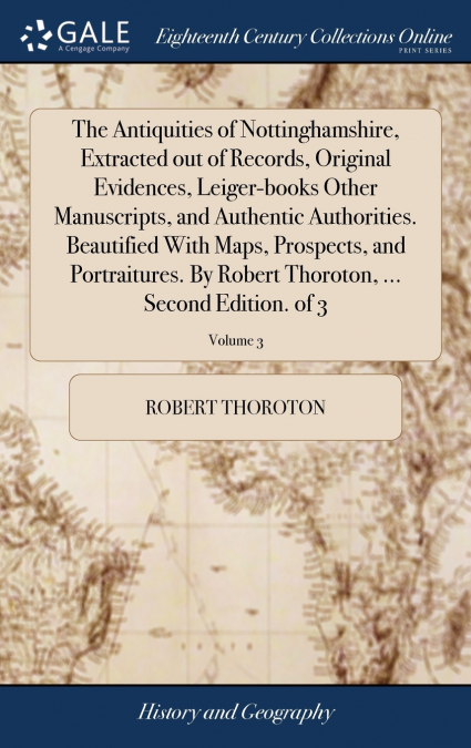 The Antiquities of Nottinghamshire, Extracted out of Records, Original Evidences, Leiger-books Other Manuscripts, and Authentic Authorities. Beautified With Maps, Prospects, and Portraitures. By Rober