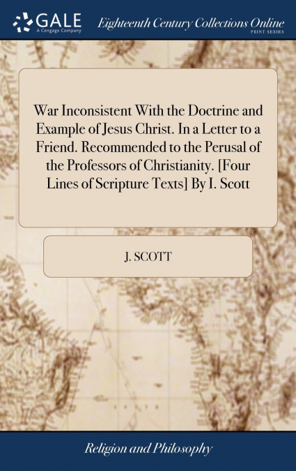 War Inconsistent With the Doctrine and Example of Jesus Christ. In a Letter to a Friend. Recommended to the Perusal of the Professors of Christianity. [Four Lines of Scripture Texts] By I. Scott