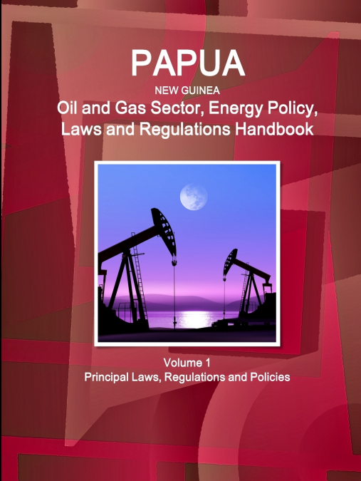 Papua New Guinea Oil and Gas Sector, Energy Policy, Laws and Regulations Handbook Volume 1 Principal Laws, Regulations and Policies