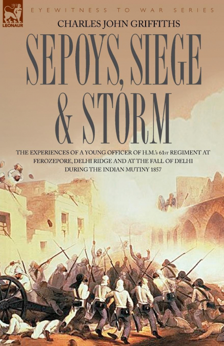 Sepoys, Siege & Storm - The Experiences of a Young Officer of H.M.’s 61st Regiment at Ferozepore, Delhi Ridge and at the Fall of Delhi During the Indi