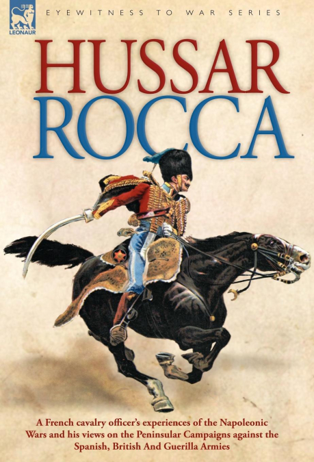 Hussar Rocca - A French Cavalry Officer’s Experiences of the Napoleonic Wars and His Views on the Peninsular Campaigns Against the Spanish, British an