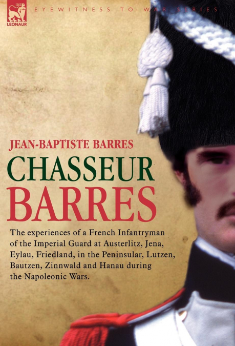 Chasseur Barres - The Experiences of a French Infantryman of the Imperial Guard at Austerlitz, Jena, Eylau, Friedland, in the Peninsular, Lutzen, Baut