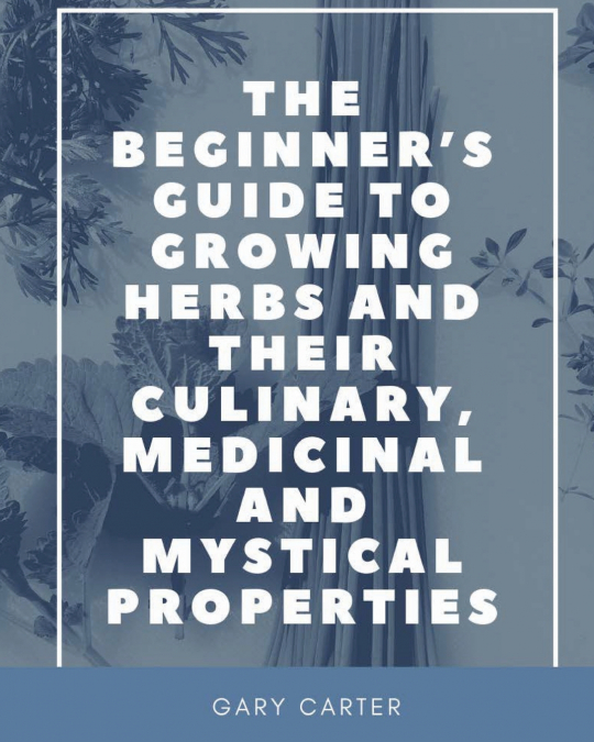 The Beginner’s Guide to Growing Herbs and their Culinary, Medicinal and Mystical Properties