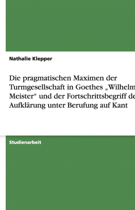 Die pragmatischen Maximen der Turmgesellschaft in Goethes „Wilhelm Meister' und der Fortschrittsbegriff der Aufklärung unter Berufung auf Kant