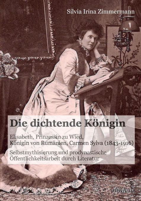 Die dichtende Königin. Elisabeth, Prinzessin zu Wied, Königin von Rumänien, Carmen Sylva (1843-1916). Selbstmythisierung und prodynastische Öffentlichkeitsarbeit durch Literatur