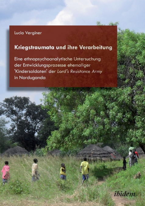 Kriegstraumata und ihre Verarbeitung. Eine ethnopsychoanalytische Untersuchung der Entwicklungsprozesse ehemaliger 'Kindersoldaten' der Lord's Resistance Army in Norduganda
