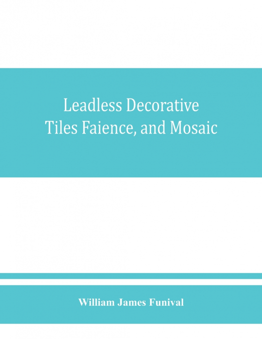 Leadless decorative tiles, faience, and mosaic, comprising notes and excerpts on the history, materials, manufacture & use of ornamental flooring tiles, ceramic mosaic, and decorative tiles and faienc