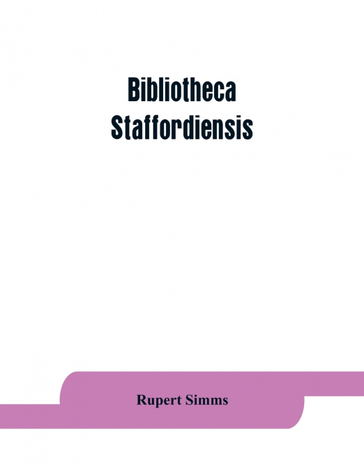 Bibliotheca staffordiensis; or, A bibliographical account of books and other printed matter relating to-- printed or published in-- or written by a native, resident, or person deriving a title from-- 