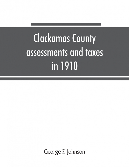 Clackamas County assessments and taxes in 1910, showing the difference between assessments and taxes under the general property tax system and the land value or single tax and exemption system, propos