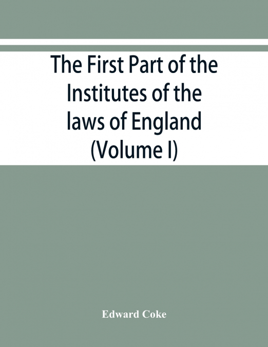 The first part of the Institutes of the laws of England, or, A commentary upon Littleton