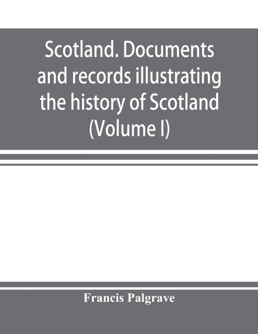 Scotland. Documents and records illustrating the history of Scotland, and the transactions between the crowns of Scotland and England, preserved in the treasury of Her Majesty's Exchequer. (Volume I)