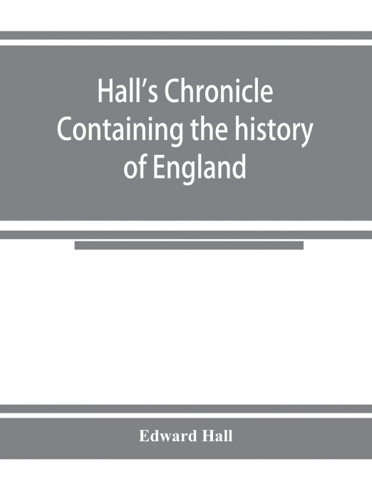 Hall's chronicle; containing the history of England, during the reign of Henry the Fourth, and the succeeding monarchs, to the end of the reign of Henry the Eighth, in which are particularly described