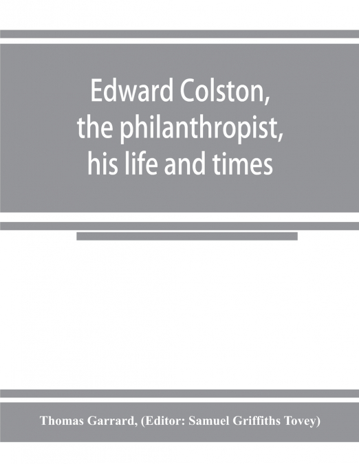 Edward Colston, the philanthropist, his life and times; including a Memoir of his father; the result of a laborious investigation into the archives of the city