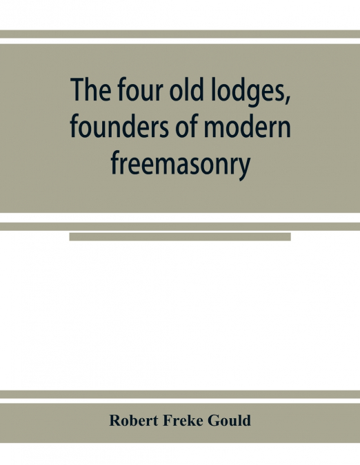 The four old lodges, founders of modern freemasonry, and their descendants. A record of the progress of the craft in England and of the career of every regular lodge down to the union of 1813. With an