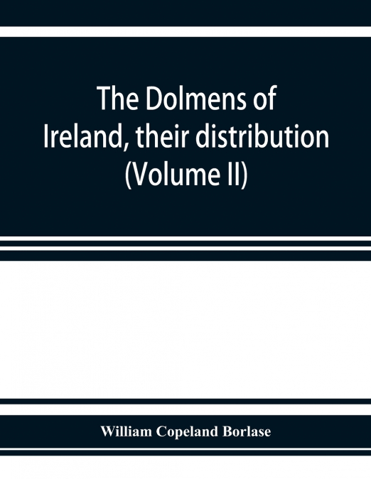 The dolmens of Ireland, their distribution, structural characteristics, and affinities in other countries; together with the folk-lore attaching to them; supplemented by considerations on the anthropo