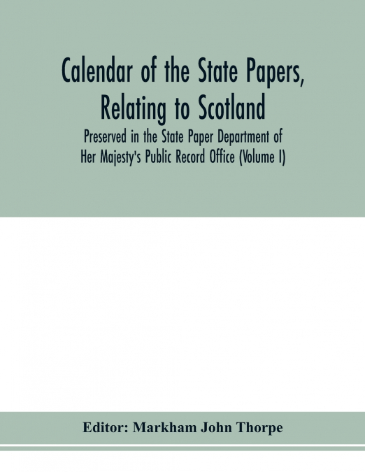Calendar of the state papers, relating to Scotland, preserved in the State Paper Department of Her Majesty’s Public Record Office (Volume I) The Scottish Series, of the Reigns of Henry VIII. Edward VI