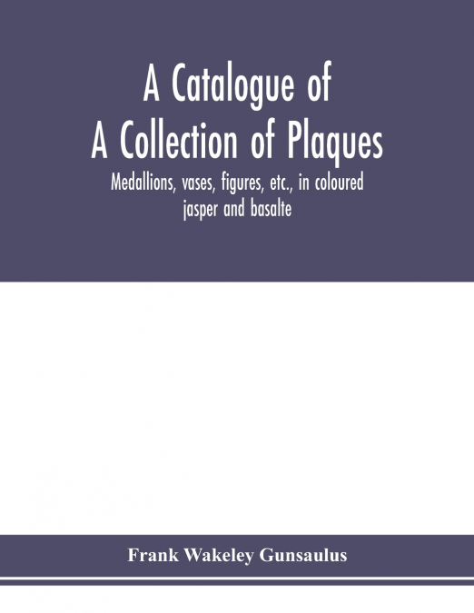 A catalogue of a collection of plaques, medallions, vases, figures, etc., in coloured jasper and basalte, produced by Josiah Wedgwood, F.R .S., at Etruria, in the county of Stafford, England, 1760-179