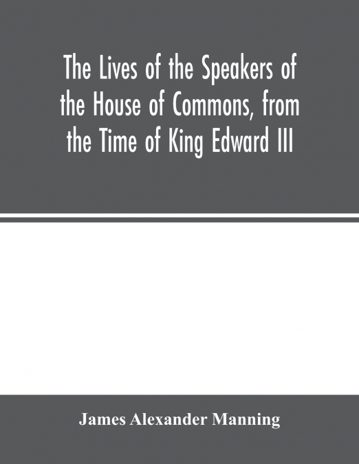The Lives of the Speakers of the House of Commons, from the Time of King Edward III. to Queen Victoria Comprising the Biographies of upwards of one hundred distinguished persons, and copious details o