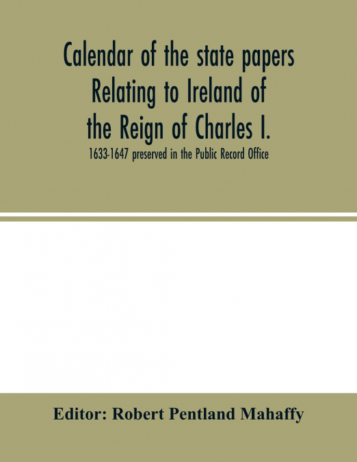 Calendar of the state papers relating to Ireland of the Reign of Charles I. 1633-1647 preserved in the Public Record Office