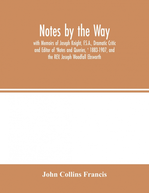 Notes by the Way. with Memoirs of Joseph Knight, F.S.A., Dramatic Critic and Editor of 'Notes and Queries, ' 1883-1907, and the REV. Joseph Woodfall Ebsworth