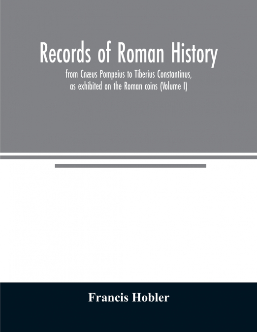 Records of Roman history, from Cnæus Pompeius to Tiberius Constantinus, as exhibited on the Roman coins (Volume I)