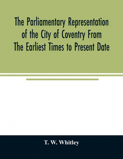 The parliamentary representation of the city of Coventry from the earliest times to present date; Being an Account of the Various Elections, Contests, Petitions, Lives of Members, Broadsheets, Chronic