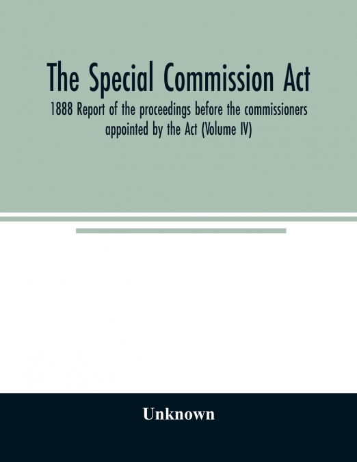 The Special Commission Act, 1888 Report of the proceedings before the commissioners appointed by the Act (Volume IV)