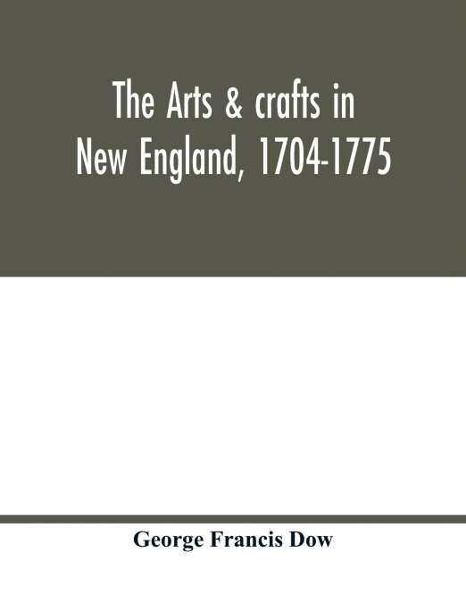 The arts & crafts in New England, 1704-1775; gleanings from Boston newspapers relating to painting, engraving, silversmiths, pewterers, clockmakers, furniture, pottery, old houses, costume, trades and