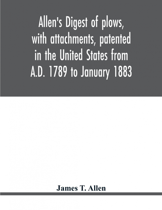 Allen’s digest of plows, with attachments, patented in the United States from A.D. 1789 to January 1883