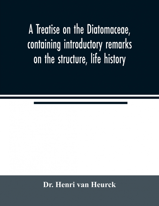 A treatise on the Diatomaceae, containing introductory remarks on the structure, life history, collection, cultivation and preparation of diatoms, and a description and figure typical of every known g