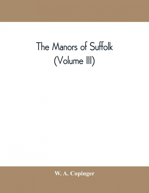 The manors of Suffolk; notes on their history and devolution, with some illustrations of the old manor houses (Volume III)