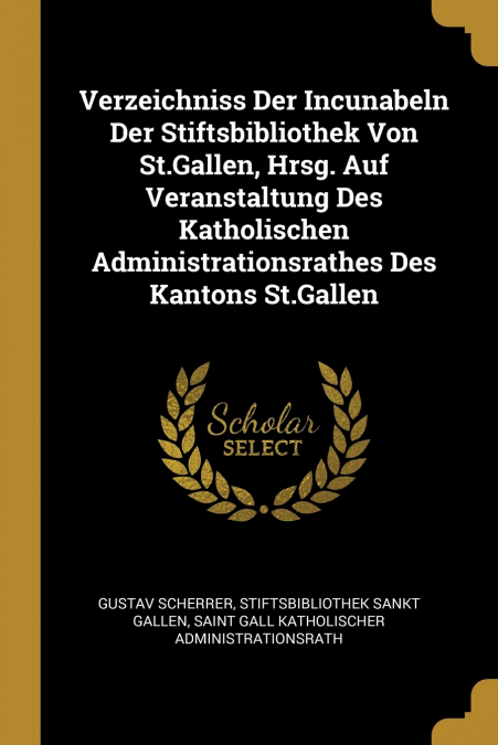 Verzeichniss Der Incunabeln Der Stiftsbibliothek Von St.Gallen, Hrsg. Auf Veranstaltung Des Katholischen Administrationsrathes Des Kantons St.Gallen