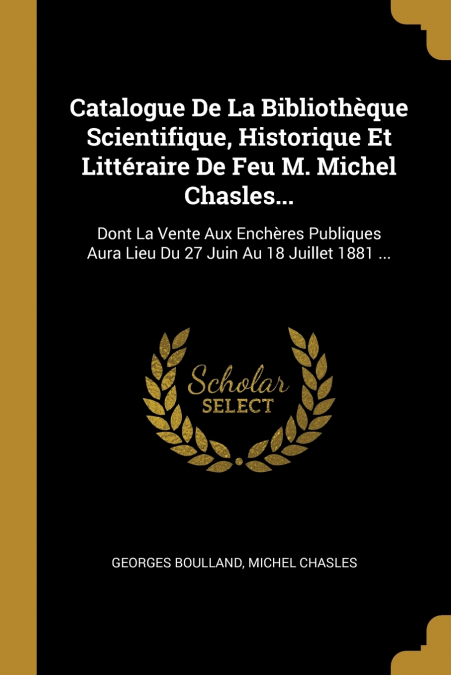 Catalogue De La Bibliothèque Scientifique, Historique Et Littéraire De Feu M. Michel Chasles...
