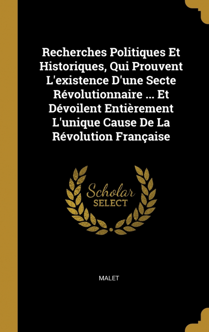 Recherches Politiques Et Historiques, Qui Prouvent L’existence D’une Secte Révolutionnaire ... Et Dévoilent Entièrement L’unique Cause De La Révolution Française