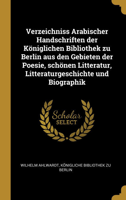 Verzeichniss Arabischer Handschriften der Königlichen Bibliothek zu Berlin aus den Gebieten der Poesie, schönen Litteratur, Litteraturgeschichte und Biographik