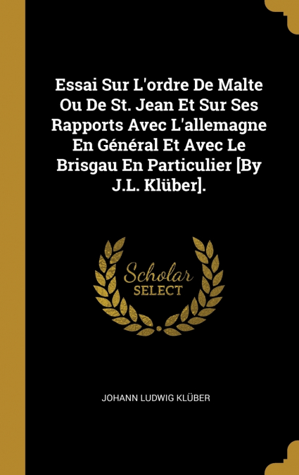Essai Sur L’ordre De Malte Ou De St. Jean Et Sur Ses Rapports Avec L’allemagne En Général Et Avec Le Brisgau En Particulier [By J.L. Klüber].