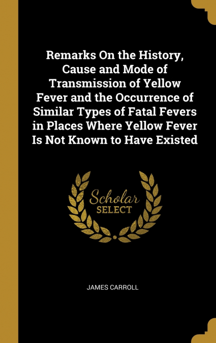 Remarks On the History, Cause and Mode of Transmission of Yellow Fever and the Occurrence of Similar Types of Fatal Fevers in Places Where Yellow Fever Is Not Known to Have Existed
