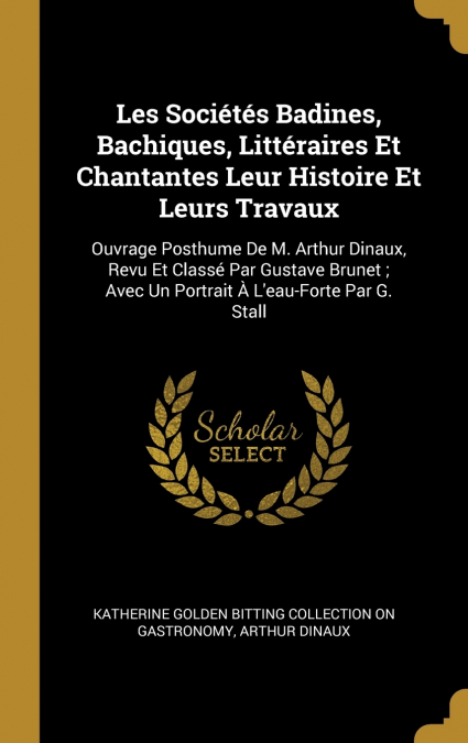 Les Sociétés Badines, Bachiques, Littéraires Et Chantantes Leur Histoire Et Leurs Travaux