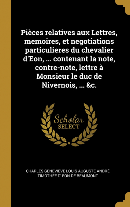 Pièces relatives aux Lettres, memoires, et negotiations particulieres du chevalier d’Eon, ... contenant la note, contre-note, lettre à Monsieur le duc de Nivernois, ... &c.