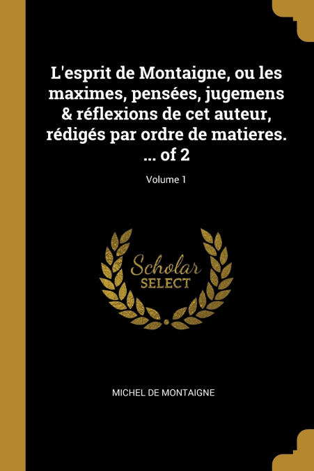 L’esprit de Montaigne, ou les maximes, pensées, jugemens & réflexions de cet auteur, rédigés par ordre de matieres. ... of 2; Volume 1