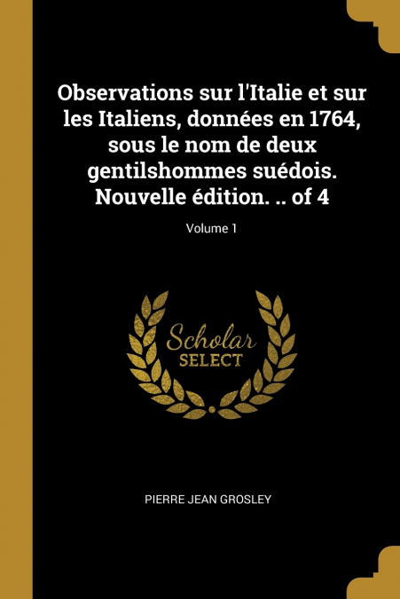 Observations sur l’Italie et sur les Italiens, données en 1764, sous le nom de deux gentilshommes suédois. Nouvelle édition. .. of 4; Volume 1
