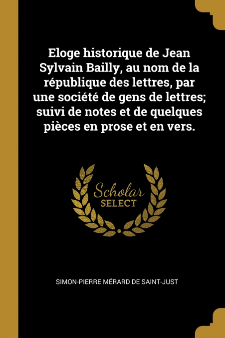 Eloge historique de Jean Sylvain Bailly, au nom de la république des lettres, par une société de gens de lettres; suivi de notes et de quelques pièces en prose et en vers.