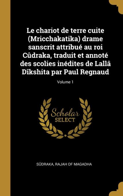 Le chariot de terre cuite (Mricchakatika) drame sanscrit attribué au roi Cûdraka, traduit et annoté des scolies inédites de Lallâ Dîkshita par Paul Regnaud; Volume 1