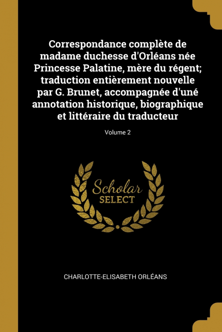 Correspondance complète de madame duchesse d’Orléans née Princesse Palatine, mère du régent; traduction entièrement nouvelle par G. Brunet, accompagnée d’uné annotation historique, biographique et lit