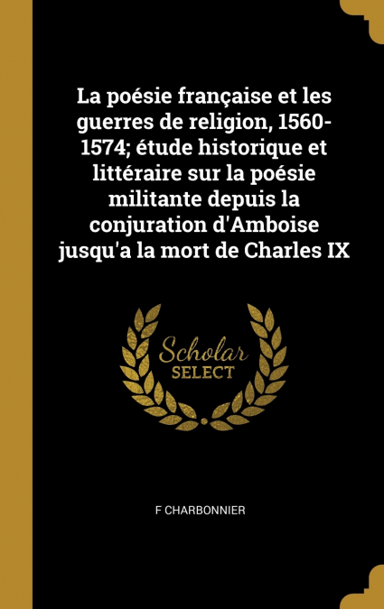 La poésie française et les guerres de religion, 1560-1574; étude historique et littéraire sur la poésie militante depuis la conjuration d’Amboise jusqu’a la mort de Charles IX