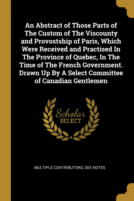 An Abstract of Those Parts of The Custom of The Viscounty and Provostship of Paris, Which Were Received and Practised In The Province of Quebec, In The Time of The French Government. Drawn Up By A Sel