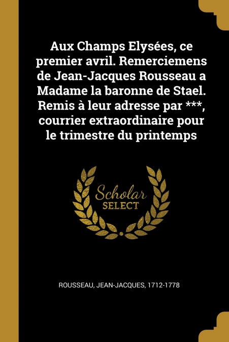 Aux Champs Elysées, ce premier avril. Remerciemens de Jean-Jacques Rousseau a Madame la baronne de Stael. Remis à leur adresse par ***, courrier extraordinaire pour le trimestre du printemps
