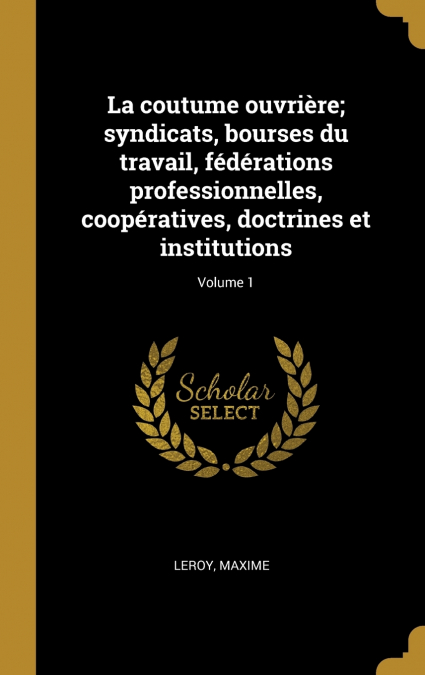 La coutume ouvrière; syndicats, bourses du travail, fédérations professionnelles, coopératives, doctrines et institutions; Volume 1